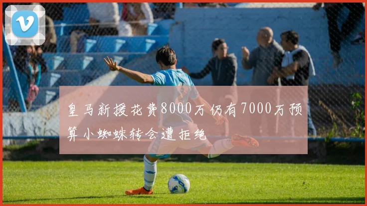 皇马新援花费8000万仍有7000万预算小蜘蛛转会遭拒绝