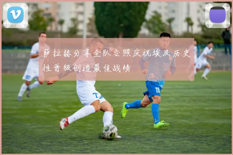 萨拉赫分享全队合照庆祝埃及历史性晋级创造最佳战绩