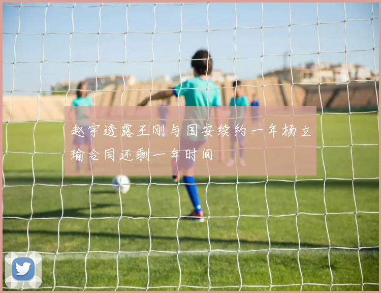 赵宇透露王刚与国安续约一年杨立瑜合同还剩一年时间