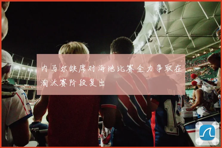 内马尔缺席对海地比赛全力争取在淘汰赛阶段复出