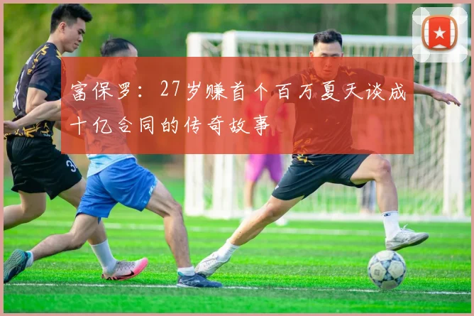 富保罗：27岁赚首个百万夏天谈成十亿合同的传奇故事