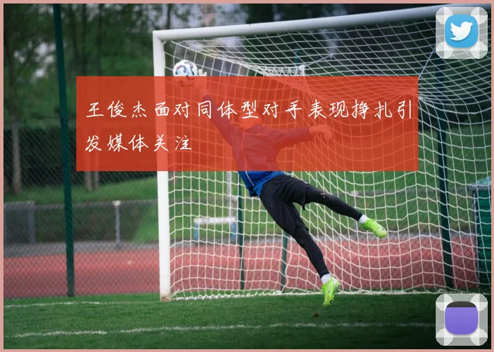 王俊杰面对同体型对手表现挣扎引发媒体关注