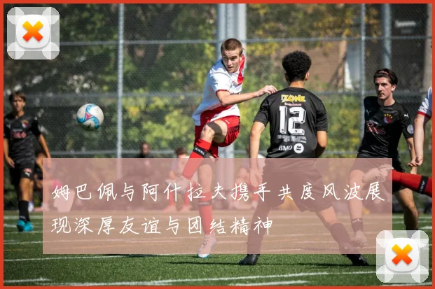 姆巴佩与阿什拉夫携手共度风波展现深厚友谊与团结精神