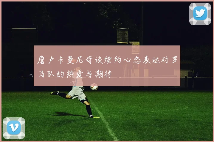 詹卢卡曼尼奇谈续约心态表达对罗马队的热爱与期待