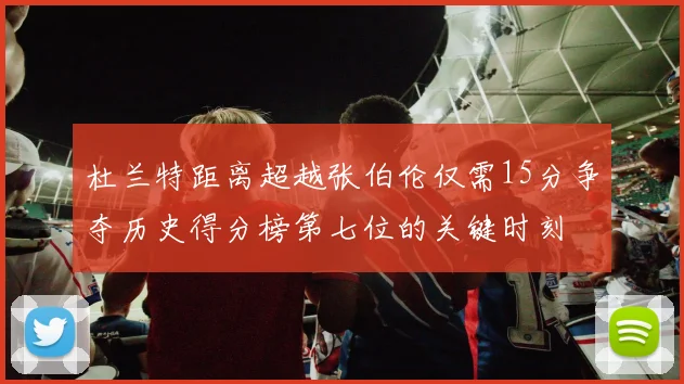 杜兰特距离超越张伯伦仅需15分争夺历史得分榜第七位的关键时刻