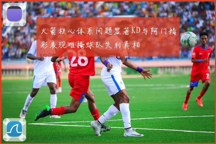 火箭核心体系问题显著KD与阿门精彩表现难掩球队失利真相