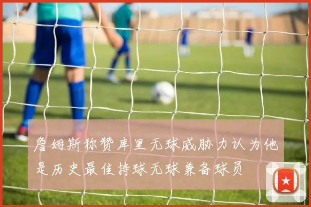 詹姆斯称赞库里无球威胁力认为他是历史最佳持球无球兼备球员