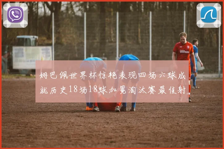 姆巴佩世界杯惊艳表现四场六球成就历史18场18球加冕淘汰赛最佳射手