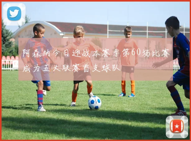 阿森纳今日迎战本赛季第60场比赛成为五大联赛首支球队