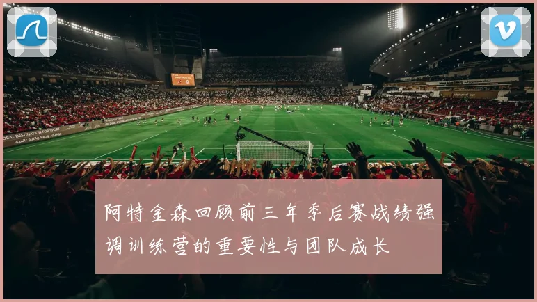 阿特金森回顾前三年季后赛战绩强调训练营的重要性与团队成长