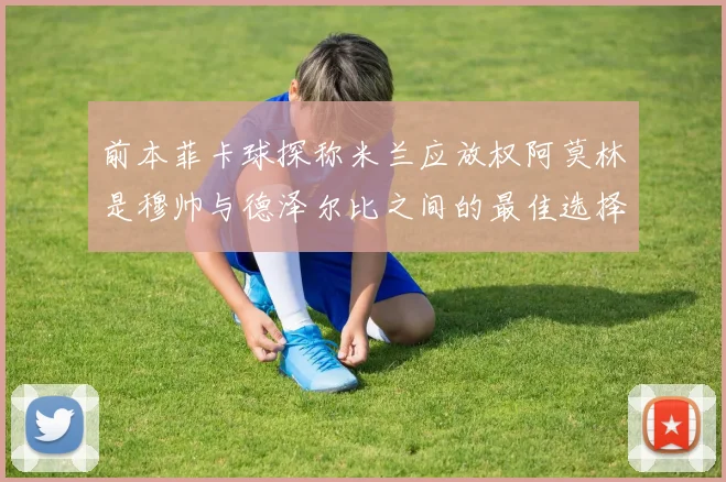 前本菲卡球探称米兰应放权阿莫林是穆帅与德泽尔比之间的最佳选择