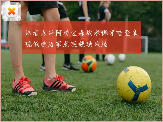 记者点评阿特金森战术保守哈登表现低迷活塞展现强硬风格