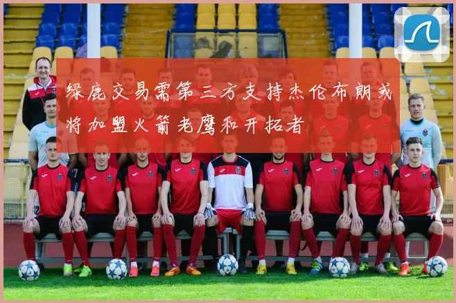 绿鹿交易需第三方支持杰伦布朗或将加盟火箭老鹰和开拓者