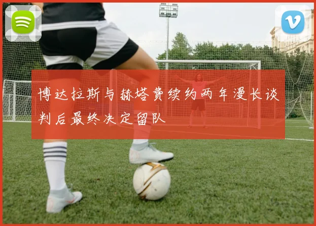 博达拉斯与赫塔费续约两年漫长谈判后最终决定留队