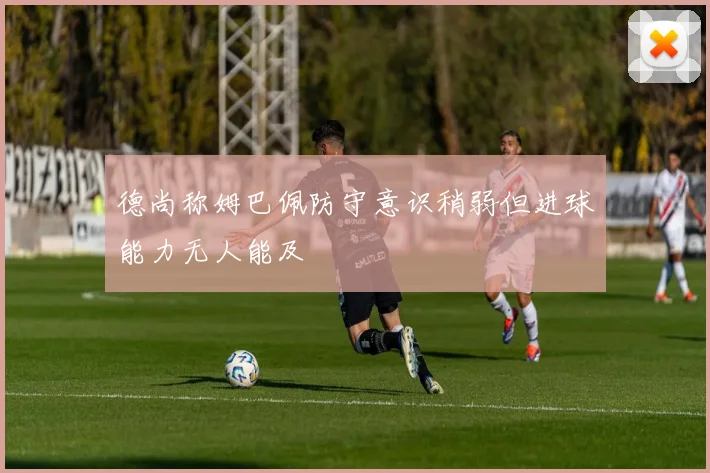 德尚称姆巴佩防守意识稍弱但进球能力无人能及